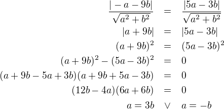 LaTeX: \parstyle\begin{eqnarray*}\dfrac{|-a-9b|}{\sqrt{a^2+b^2}}&=&\dfrac{|5a-3b|}{\sqrt{a^2+b^2}}\\|a+9b|&=&|5a-3b|\\(a+9b)^2&=&(5a-3b)^2\\(a+9b)^2-(5a-3b)^2&=&0\\(a+9b-5a+3b)(a+9b+5a-3b)&=&0\\(12b-4a)(6a+6b)&=&0\\ a=3b&\vee&a=-b \end{eqnarray*}